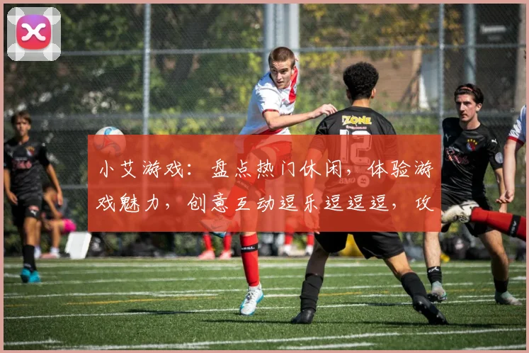 小艾游戏：盘点热门休闲，体验游戏魅力，创意互动逗乐逗逗逗，攻略分享逗你乐逗逗逗逗