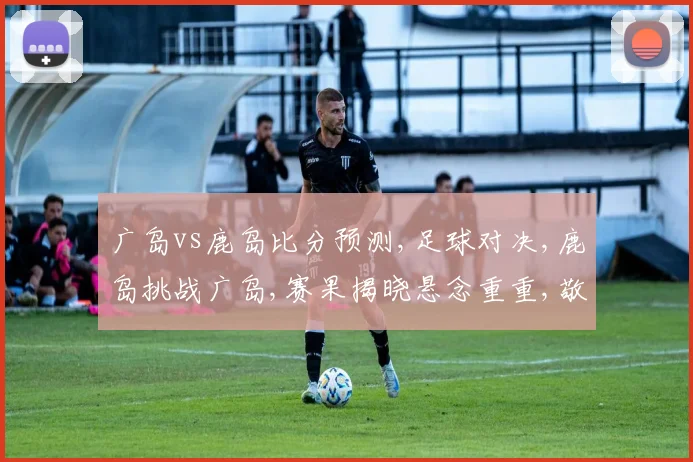 广岛vs鹿岛比分预测,足球对决,鹿岛挑战广岛,赛果揭晓悬念重重,敬请关注
