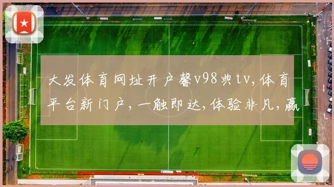 大发体育网址开户馨v98典tv,体育平台新门户,一触即达,体验非凡,赢在起点